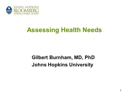 1 Assessing Health Needs Gilbert Burnham, MD, PhD Johns Hopkins University.