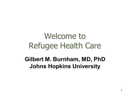 1 Welcome to Refugee Health Care Gilbert M. Burnham, MD, PhD Johns Hopkins University.