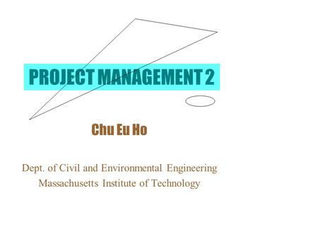 PROJECT MANAGEMENT 2 Chu Eu Ho Dept. of Civil and Environmental Engineering Massachusetts Institute of Technology.