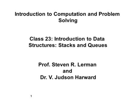 1 Introduction to Computation and Problem Solving Class 23: Introduction to Data Structures: Stacks and Queues Prof. Steven R. Lerman and Dr. V. Judson.