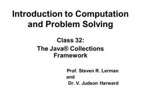 Introduction to Computation and Problem Solving Class 32: The Java® Collections Framework Prof. Steven R. Lerman and Dr. V. Judson Harward.