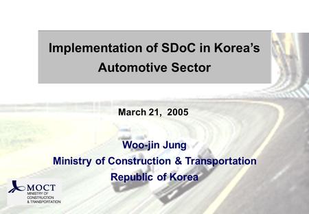 Woo-jin Jung Ministry of Construction & Transportation Republic of Korea Implementation of SDoC in Koreas Automotive Sector March 21, 2005.