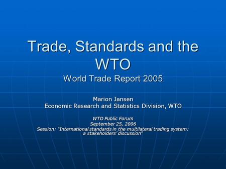 Trade, Standards and the WTO World Trade Report 2005 Marion Jansen Economic Research and Statistics Division, WTO WTO Public Forum September 25, 2006 Session: