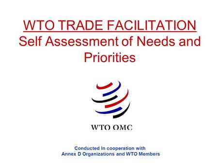 WTO TRADE FACILITATION Self Assessment of Needs and Priorities Conducted In cooperation with Annex D Organizations and WTO Members.