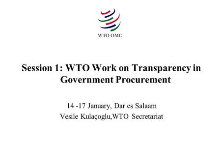 Session 1: WTO Work on Transparency in Government Procurement 14 -17 January, Dar es Salaam Vesile Kulaçoglu,WTO Secretariat.
