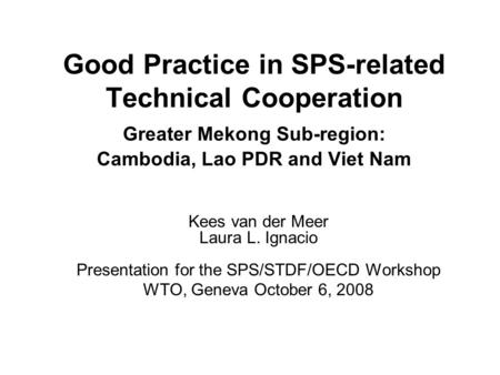 Good Practice in SPS-related Technical Cooperation Greater Mekong Sub-region: Cambodia, Lao PDR and Viet Nam Kees van der Meer Laura L. Ignacio Presentation.