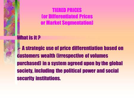 TIERED PRICES (or Differentiated Prices or Market Segmentation) What is it ? A strategic use of price differentiation based on customers wealth (irrespective.