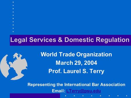 Legal Services & Domestic Regulation World Trade Organization March 29, 2004 Prof. Laurel S. Terry Representing the International Bar Association Email: