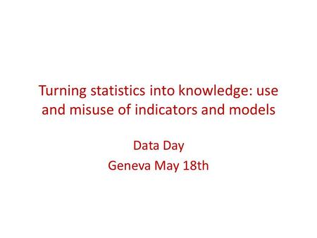 Turning statistics into knowledge: use and misuse of indicators and models Data Day Geneva May 18th.