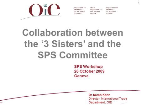 1 Collaboration between the 3 Sisters and the SPS Committee Dr Sarah Kahn Director, International Trade Department, OIE SPS Workshop 26 October 2009 Geneva.