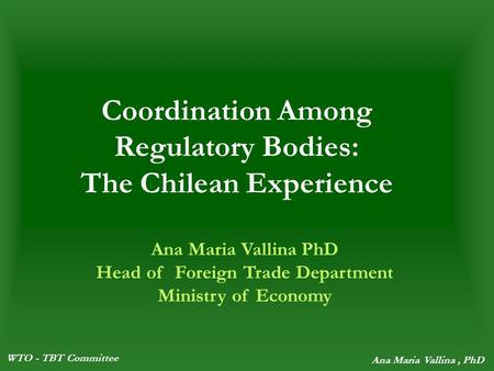 WTO - TBT Committee Ana Maria Vallina, PhD Coordination Among Regulatory Bodies: The Chilean Experience Ana Maria Vallina PhD Head of Foreign Trade Department.
