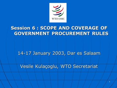 1 Session 6 : SCOPE AND COVERAGE OF GOVERNMENT PROCUREMENT RULES 14-17 January 2003, Dar es Salaam Vesile Kulaçoglu, WTO Secretariat.
