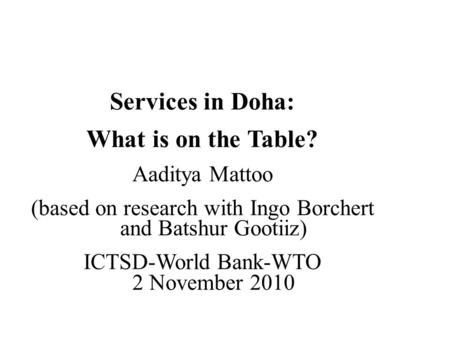 Services in Doha: What is on the Table? Aaditya Mattoo (based on research with Ingo Borchert and Batshur Gootiiz) ICTSD-World Bank-WTO 2 November 2010.