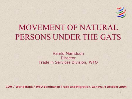 1 MOVEMENT OF NATURAL PERSONS UNDER THE GATS Hamid Mamdouh Director Trade in Services Division, WTO IOM / World Bank / WTO Seminar on Trade and Migration,