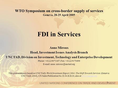 1 WTO Symposium on cross-border supply of services Geneva, 28-29 April 2005 FDI in Services Anne Miroux Head, Investment Issues Analysis Branch UNCTAD,