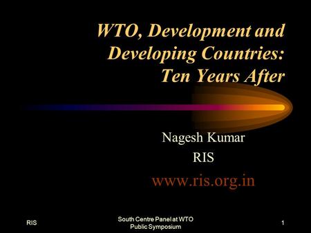 RIS South Centre Panel at WTO Public Symposium 1 WTO, Development and Developing Countries: Ten Years After Nagesh Kumar RIS www.ris.org.in.