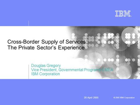 © 2005 IBM Corporation 28 April 2005 Cross-Border Supply of Services: The Private Sectors Experience Douglas Gregory Vice President, Governmental Programs.