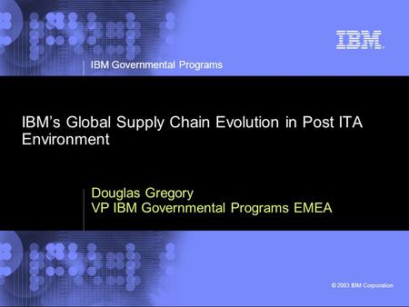IBM Governmental Programs © 2003 IBM Corporation IBMs Global Supply Chain Evolution in Post ITA Environment Douglas Gregory VP IBM Governmental Programs.