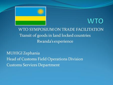 WTO SYMPOSIUM ON TRADE FACILITATION Transit of goods in land locked countries Rwandas experience MUHIGI Zephania Head of Customs Field Operations Division.