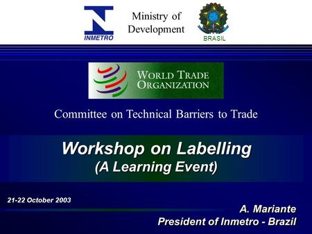 Ministry of Development BRASIL Workshop on Labelling (A Learning Event) Committee on Technical Barriers to Trade 21-22 October 2003 A. Mariante President.