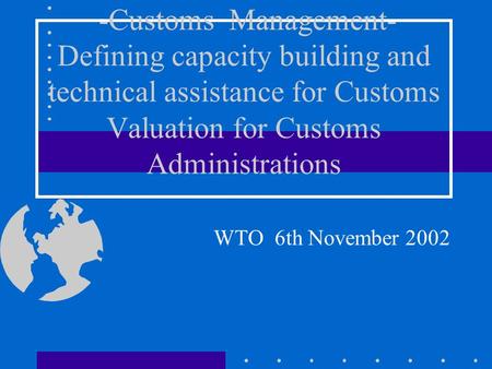 -Customs Management- Defining capacity building and technical assistance for Customs Valuation for Customs Administrations WTO 6th November 2002.