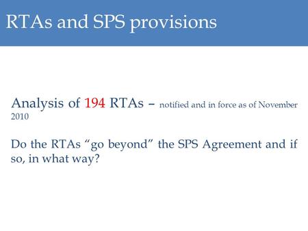 RTAs and SPS provisions Analysis of 194 RTAs – notified and in force as of November 2010 Do the RTAs go beyond the SPS Agreement and if so, in what way?