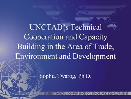 UNCTADs Technical Cooperation and Capacity Building in the Area of Trade, Environment and Development Sophia Twarog, Ph.D.