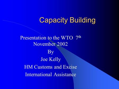 Capacity Building Presentation to the WTO 7 th November 2002 By Joe Kelly HM Customs and Excise International Assistance.