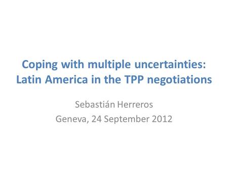 Coping with multiple uncertainties: Latin America in the TPP negotiations Sebastián Herreros Geneva, 24 September 2012.