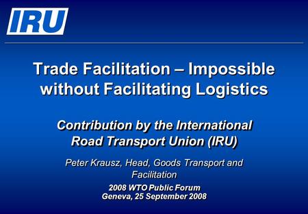 Trade Facilitation – Impossible without Facilitating Logistics Contribution by the International Road Transport Union (IRU) Peter Krausz, Head, Goods Transport.