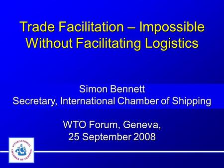 Trade Facilitation – Impossible Without Facilitating Logistics Simon Bennett Secretary, International Chamber of Shipping WTO Forum, Geneva, 25 September.
