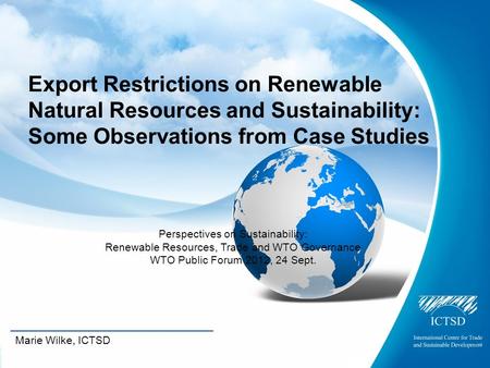 The International Centre for Trade and Sustainable Development Marie Wilke, ICTSD Export Restrictions on Renewable Natural Resources and Sustainability: