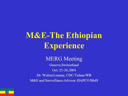 M&E-The Ethiopian Experience MERG Meeting Geneva,Switzerland Oct. 25-26,2004 Dr. Wuleta Lemma, CDC/Tulane/WB M&E and Surveillance Advisor, HAPCO/MoH.
