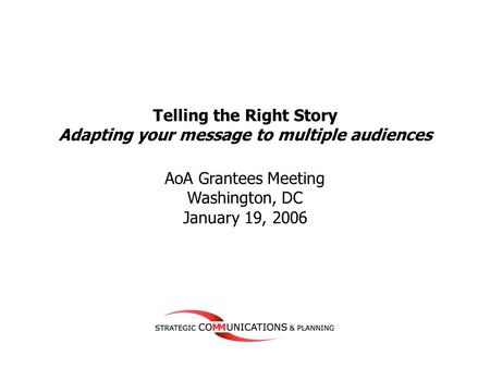 1 Telling the Right Story Adapting your message to multiple audiences AoA Grantees Meeting Washington, DC January 19, 2006.