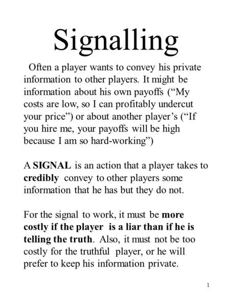 1 Signalling Often a player wants to convey his private information to other players. It might be information about his own payoffs (My costs are low,