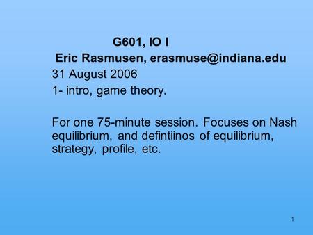 1 G601, IO I Eric Rasmusen, 31 August 2006 1- intro, game theory. For one 75-minute session. Focuses on Nash equilibrium, and defintiinos.