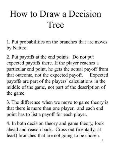1 How to Draw a Decision Tree 1. Put probabilities on the branches that are moves by Nature. 2. Put payoffs at the end points. Do not put expected payoffs.