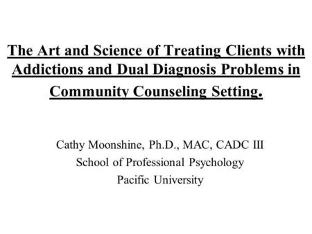 The Art and Science of Treating Clients with Addictions and Dual Diagnosis Problems in Community Counseling Setting. Cathy Moonshine, Ph.D., MAC, CADC.