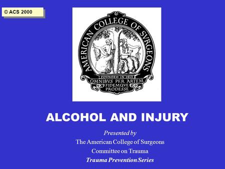 ALCOHOL AND INJURY Presented by The American College of Surgeons Committee on Trauma Trauma Prevention Series © ACS 2000.