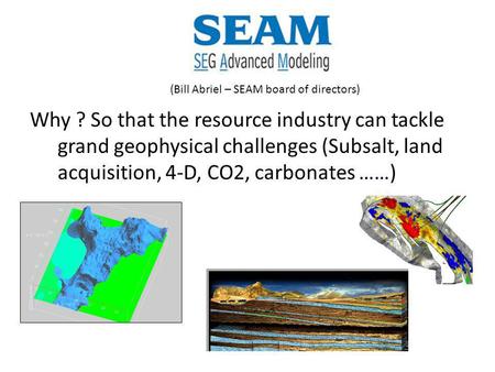 Why ? So that the resource industry can tackle grand geophysical challenges (Subsalt, land acquisition, 4-D, CO2, carbonates ……) (Bill Abriel – SEAM board.