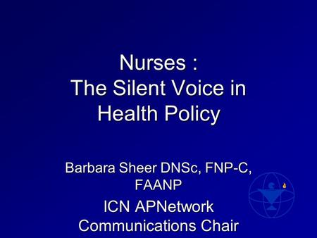 Nurses : The Silent Voice in Health Policy Barbara Sheer DNSc, FNP-C, FAANP ICN APNetwork Communications Chair.