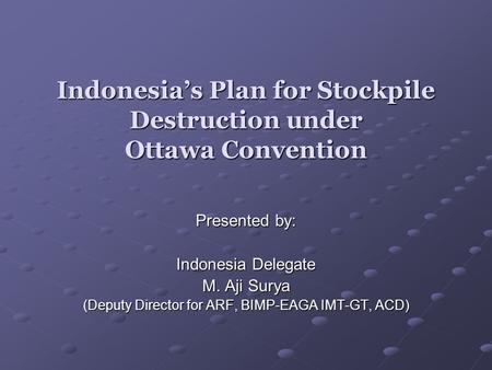 Indonesias Plan for Stockpile Destruction under Ottawa Convention Presented by: Indonesia Delegate M. Aji Surya (Deputy Director for ARF, BIMP-EAGA IMT-GT,