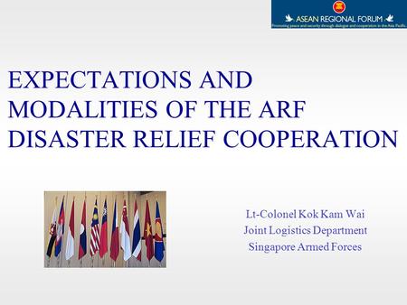EXPECTATIONS AND MODALITIES OF THE ARF DISASTER RELIEF COOPERATION Lt-Colonel Kok Kam Wai Joint Logistics Department Singapore Armed Forces.