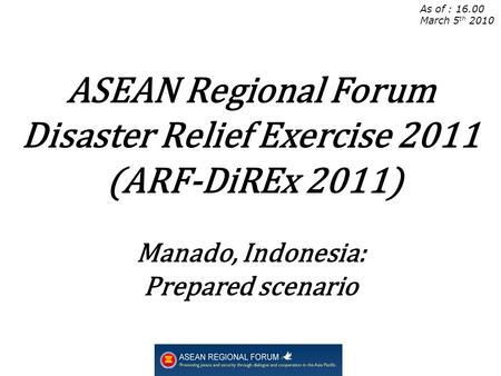 As of : 16.00 March 5 th 2010 ASEAN Regional Forum Disaster Relief Exercise 2011 (ARF-DiREx 2011) Manado, Indonesia: Prepared scenario.