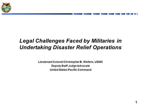1 Legal Challenges Faced by Militaries in Undertaking Disaster Relief Operations Lieutenant Colonel Christopher B. Walters, USMC Deputy Staff Judge Advocate.