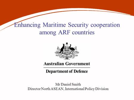Enhancing Maritime Security cooperation among ARF countries Mr Daniel Smith Director North ASEAN, International Policy Division.