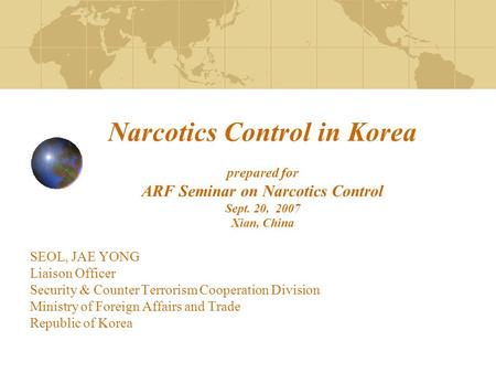 Narcotics Control in Korea prepared for ARF Seminar on Narcotics Control Sept. 20, 2007 Xian, China SEOL, JAE YONG Liaison Officer Security & Counter Terrorism.