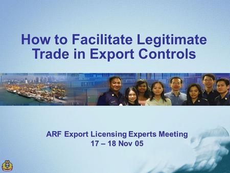How to Facilitate Legitimate Trade in Export Controls ARF Export Licensing Experts Meeting 17 – 18 Nov 05.
