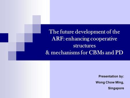 The future development of the ARF: enhancing cooperative structures & mechanisms for CBMs and PD Presentation by: Wong Chow Ming, Singapore.