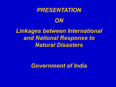 PRESENTATION ON Linkages between International and National Response to Natural Disasters Government of India.
